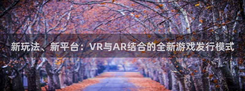 亿万28官网的奇趣腾讯是真的吗：新玩法、新平台：VR与AR结合的全新游戏发行模式